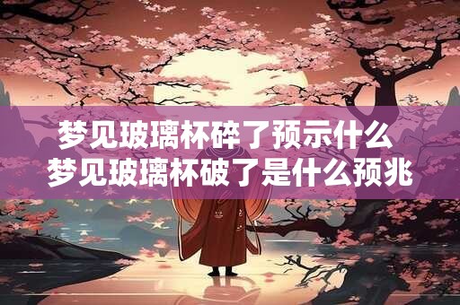 梦见玻璃杯碎了预示什么 梦见玻璃杯破了是什么预兆