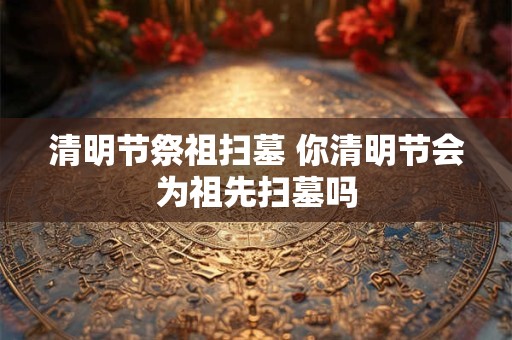 清明节祭祖扫墓 你清明节会为祖先扫墓吗