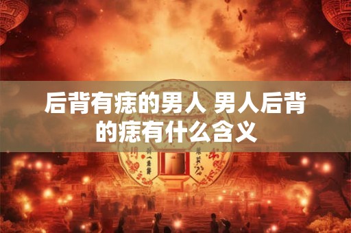 后背有痣的男人 男人后背的痣有什么含义