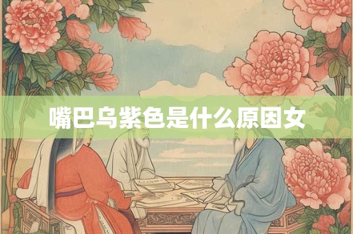 嘴巴乌紫色是什么原因女