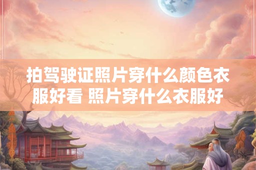 拍驾驶证照片穿什么颜色衣服好看 照片穿什么衣服好看
