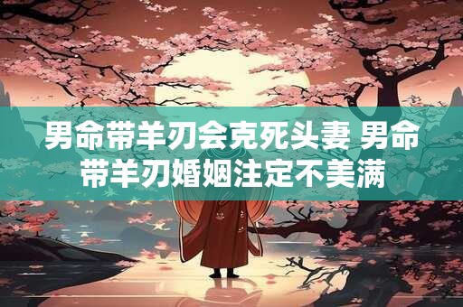 详细阅读:男命带羊刃会克死头妻 男命带羊刃婚姻注定不美满 男命带羊刃会克死头妻 男命带羊刃婚姻注定不美满