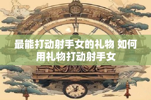最能打动射手女的礼物 如何用礼物打动射手女