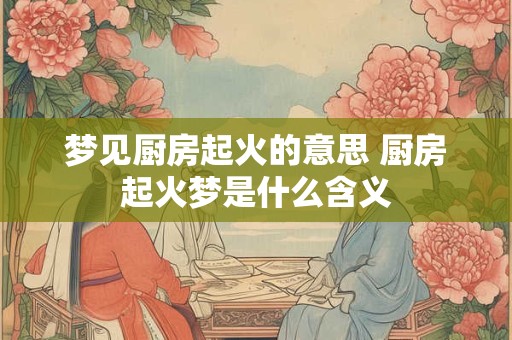 梦见厨房起火的意思 厨房起火梦是什么含义
