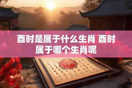 酉时是属于什么生肖 酉时属于哪个生肖呢