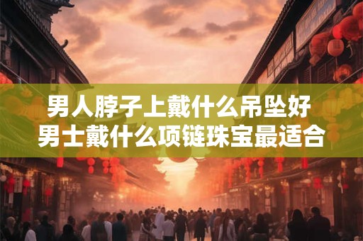 男人脖子上戴什么吊坠好 男士戴什么项链珠宝最适合