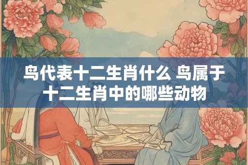 鸟代表十二生肖什么 鸟属于十二生肖中的哪些动物