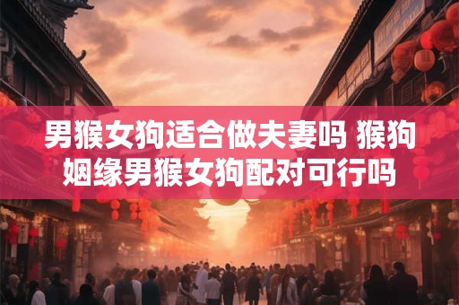 男猴女狗适合做夫妻吗 猴狗姻缘男猴女狗配对可行吗