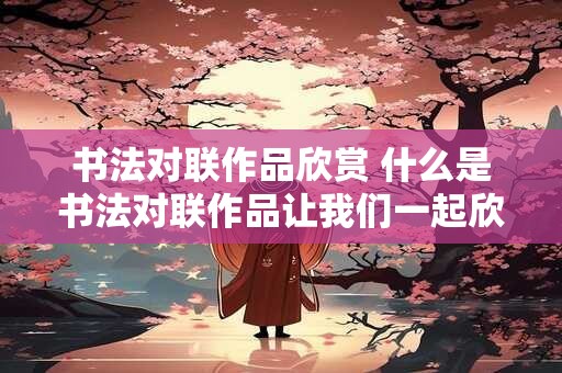 书法对联作品欣赏 什么是书法对联作品让我们一起欣赏