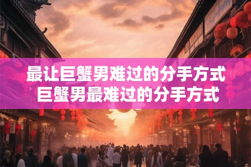 最让巨蟹男难过的分手方式 巨蟹男最难过的分手方式是什么
