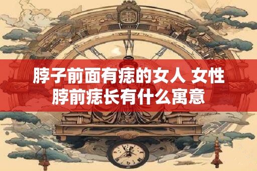 脖子前面有痣的女人 女性脖前痣长有什么寓意