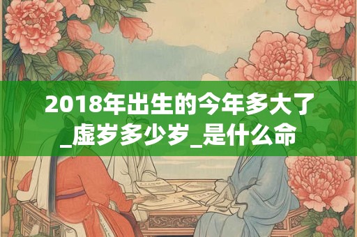 2018年出生的今年多大了_虚岁多少岁_是什么命