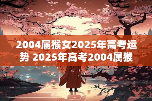 2004属猴女2025年高考运势 2025年高考2004属猴女的命运如何你也许更顺畅地读