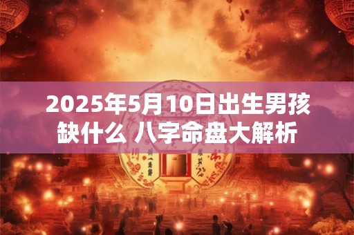 2025年5月10日出生男孩缺什么 八字命盘大解析