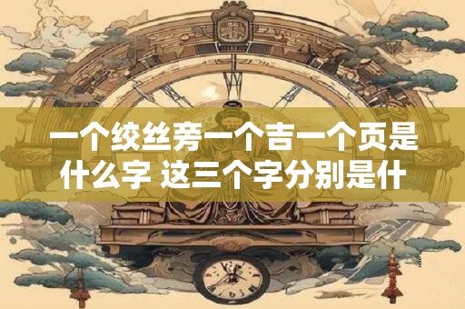一个绞丝旁一个吉一个页是什么字 这三个字分别是什么一个绞丝旁一个吉一个页是什么字