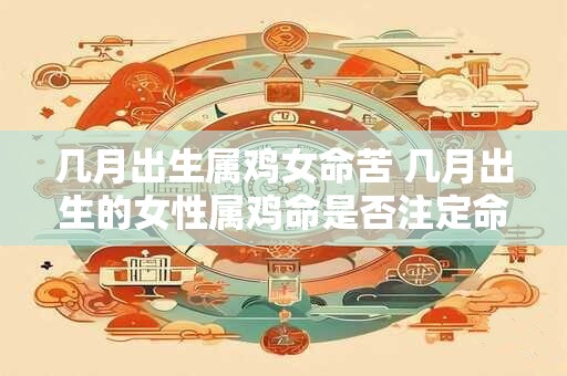 几月出生属鸡女命苦 几月出生的女性属鸡命是否注定命途多舛