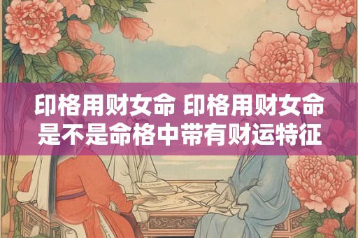 印格用财女命 印格用财女命是不是命格中带有财运特征的女性