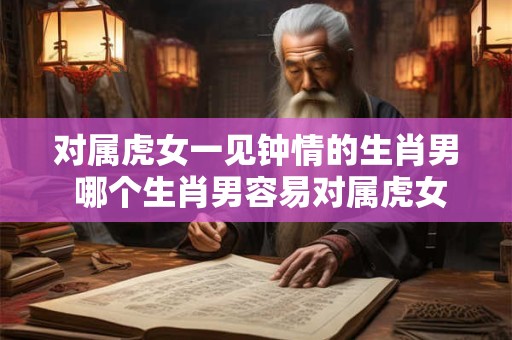 对属虎女一见钟情的生肖男 哪个生肖男容易对属虎女一见钟情