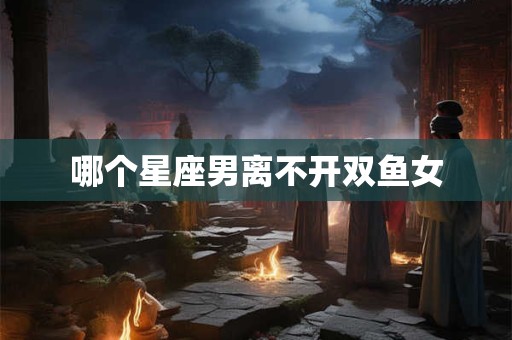 哪个星座男离不开双鱼女