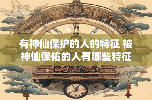 有神仙保护的人的特征 被神仙保佑的人有哪些特征 有神仙保护的人的特征 被神仙保佑的人有哪些特征