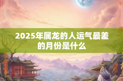 2025年属龙的人运气最差的月份是什么