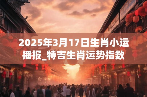 2025年3月17日生肖小运播报_特吉生肖运势指数