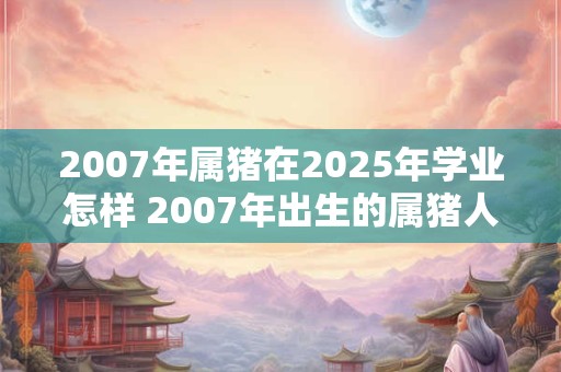 2007年属猪在2025年学业怎样 2007年出生的属猪人在2025年的学业状况如何