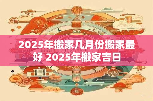 2025年搬家几月份搬家最好 2025年搬家吉日