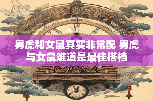 男虎和女鼠其实非常配 男虎与女鼠难道是最佳搭档