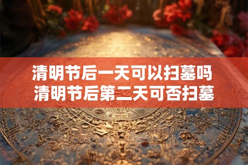 清明节后一天可以扫墓吗 清明节后第二天可否扫墓