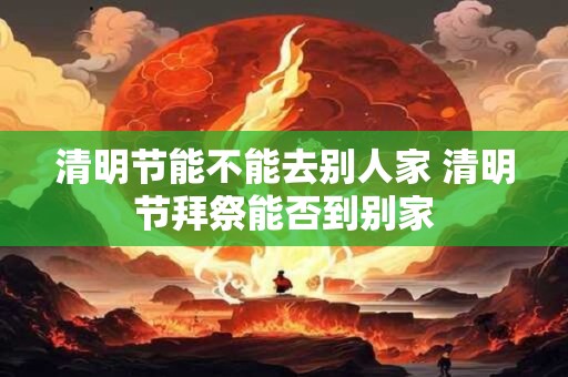 清明节能不能去别人家 清明节拜祭能否到别家