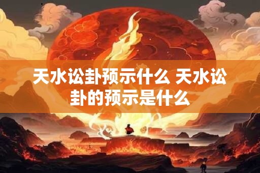 天水讼卦预示什么 天水讼卦的预示是什么 天水讼卦预示什么 天水讼卦的预示是什么
