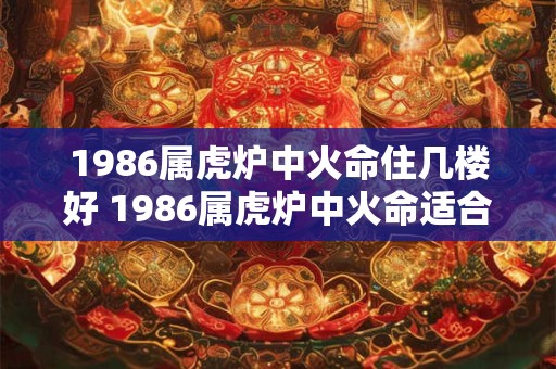 1986属虎炉中火命住几楼好 1986属虎炉中火命适合住几楼