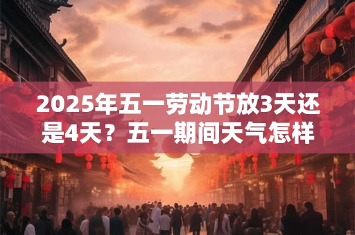 2025年五一劳动节放3天还是4天？五一期间天气怎样？