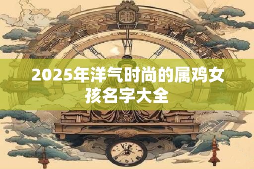 2025年洋气时尚的属鸡女孩名字大全