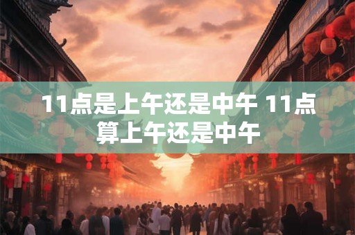 11点是上午还是中午 11点算上午还是中午