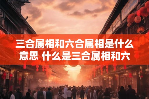 三合属相和六合属相是什么意思 什么是三合属相和六合属相它们具体含义是什么