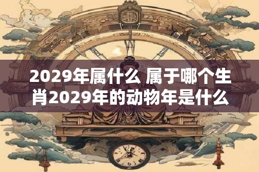 2029年属什么 属于哪个生肖2029年的动物年是什么
