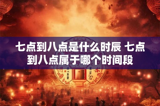 七点到八点是什么时辰 七点到八点属于哪个时间段