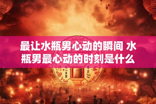 最让水瓶男心动的瞬间 水瓶男最心动的时刻是什么