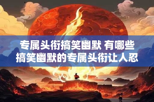 专属头衔搞笑幽默 有哪些搞笑幽默的专属头衔让人忍不住想笑