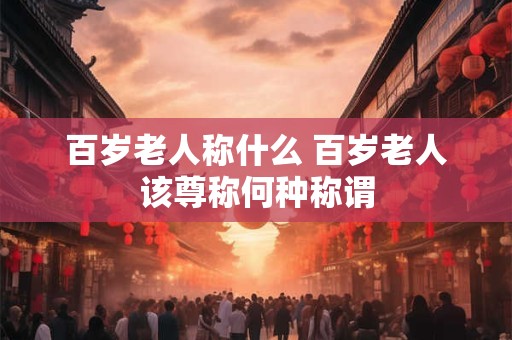 百岁老人称什么 百岁老人该尊称何种称谓