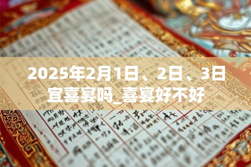 详细阅读:2025年2月1日、2日、3日宜喜宴吗_喜宴好不好 2025年2月1日、2日、3日宜喜宴吗_喜宴好不好