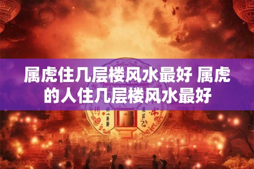 属虎住几层楼风水最好 属虎的人住几层楼风水最好