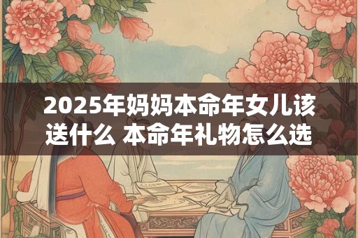 2025年妈妈本命年女儿该送什么 本命年礼物怎么选