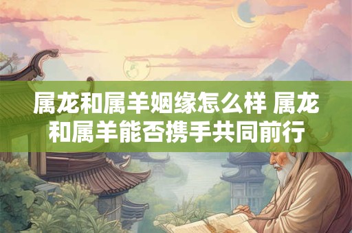 属龙和属羊姻缘怎么样 属龙和属羊能否携手共同前行