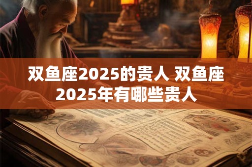 双鱼座2025的贵人 双鱼座2025年有哪些贵人