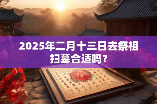 2025年二月十三日去祭祖扫墓合适吗？