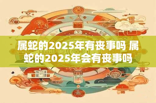 属蛇的2025年有丧事吗 属蛇的2025年会有丧事吗