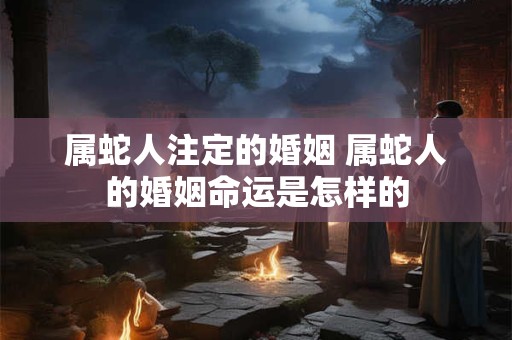 属蛇人注定的婚姻 属蛇人的婚姻命运是怎样的